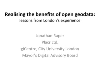 Realising the benefits of open geodata:   lessons from London's experience Jonathan Raper Placr Ltd. giCentre, City University London Mayor’s Digital Advisory Board 