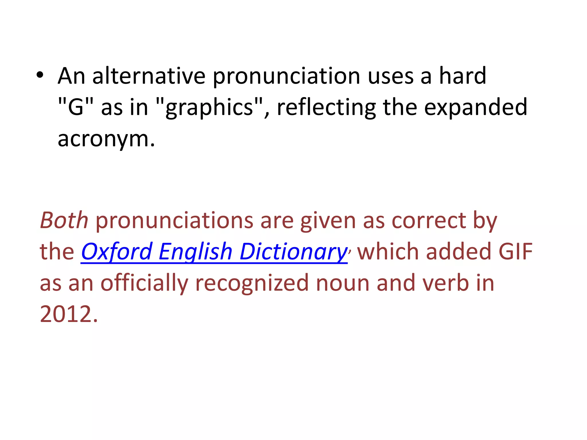 • An alternative pronunciation uses a hard
  "G" as in "graphics", reflecting the expanded
  acronym.


Both pronunciations are given as correct by
the Oxford English Dictionary, which added GIF
as an officially recognized noun and verb in
2012.
 
