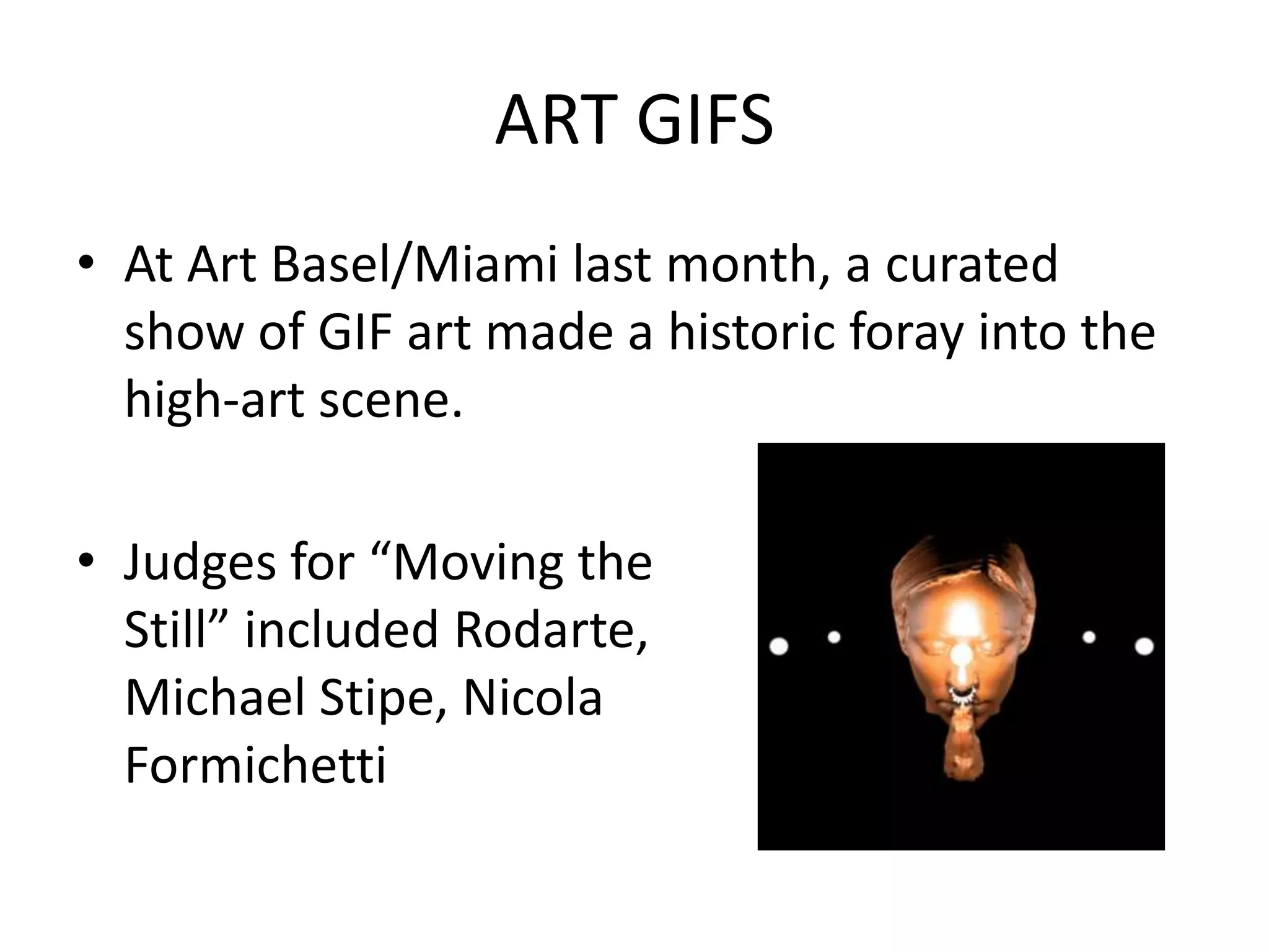 ART GIFS
• At Art Basel/Miami last month, a curated
  show of GIF art made a historic foray into the
  high-art scene.

• Judges for “Moving the
  Still” included Rodarte,
  Michael Stipe, Nicola
  Formichetti
 