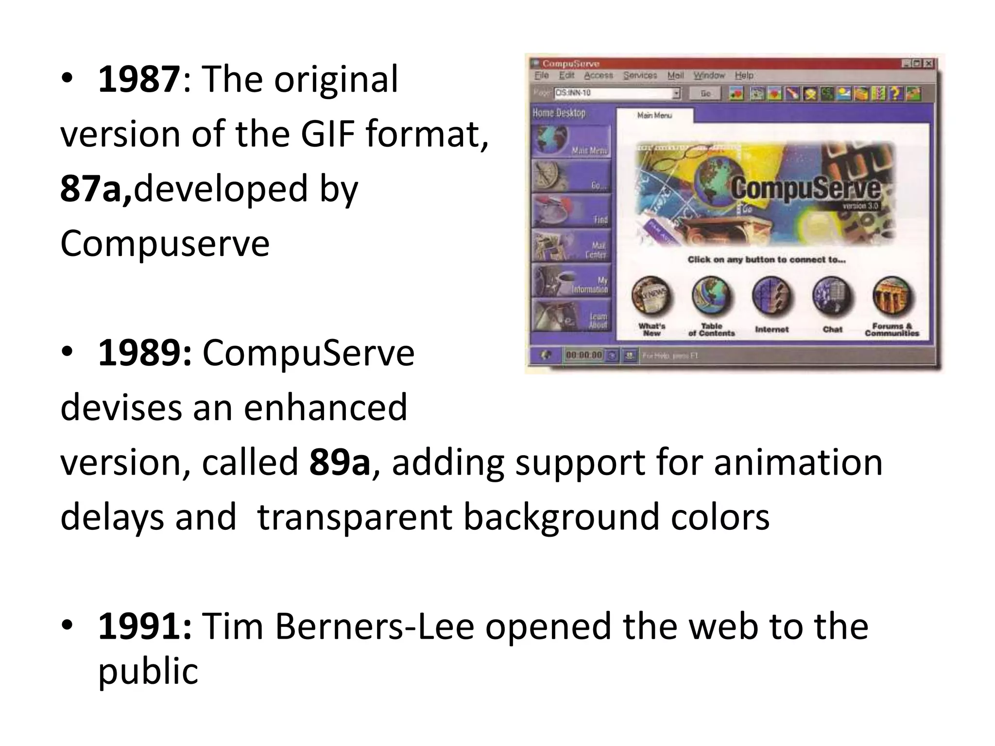• 1987: The original
version of the GIF format,
87a,developed by
Compuserve

• 1989: CompuServe
devises an enhanced
version, called 89a, adding support for animation
delays and transparent background colors

• 1991: Tim Berners-Lee opened the web to the
  public
 