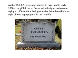 As the Web 2.0 movement started to take hold in early
2000s, the gif fell out of favour with designers who were
trying to differentiate their properties from the old school
style of web page popular in the late 90s.
 