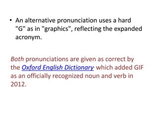 • An alternative pronunciation uses a hard
  "G" as in "graphics", reflecting the expanded
  acronym.


Both pronunciations are given as correct by
the Oxford English Dictionary, which added GIF
as an officially recognized noun and verb in
2012.
 