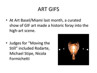 ART GIFS
• At Art Basel/Miami last month, a curated
  show of GIF art made a historic foray into the
  high-art scene.

• Judges for “Moving the
  Still” included Rodarte,
  Michael Stipe, Nicola
  Formichetti
 