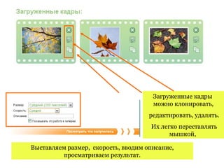 Загруженные кадры
                                      можно клонировать,
                                     редактировать, удалять.
                                     Их легко переставлять
                                           мышкой,

Выставляем размер, скорость, вводим описание,
         просматриваем результат.
 
