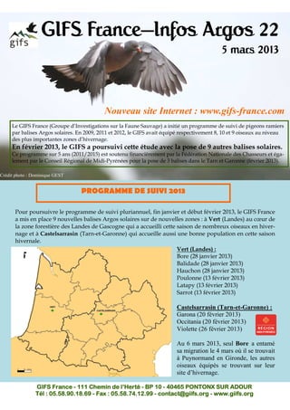 GIFS France—Infos Argos 22
                                                                                             5 mars 2013



                                            Nouveau site Internet : www.gifs-france.com
     Le GIFS France (Groupe d’Investigations sur la Faune Sauvage) a initié un programme de suivi de pigeons ramiers
     par balises Argos solaires. En 2009, 2011 et 2012, le GIFS avait équipé respectivement 8, 10 et 9 oiseaux au niveau
     des plus importantes zones d’hivernage.
     En février 2013, le GIFS a poursuivi cette étude avec la pose de 9 autres balises solaires.
     Ce programme sur 5 ans (2011/2015) est soutenu financièrement par la Fédération Nationale des Chasseurs et éga-
     lement par le Conseil Régional de Midi-Pyrénées pour la pose de 3 balises dans le Tarn et Garonne (février 2013).

Crédit photo : Dominique GEST


                                  PROGRAMME DE SUIVI 2013

      Pour poursuivre le programme de suivi pluriannuel, fin janvier et début février 2013, le GIFS France
      a mis en place 9 nouvelles balises Argos solaires sur de nouvelles zones : à Vert (Landes) au cœur de
      la zone forestière des Landes de Gascogne qui a accueilli cette saison de nombreux oiseaux en hiver-
      nage et à Castelsarrasin (Tarn-et-Garonne) qui accueille aussi une bonne population en cette saison
      hivernale.
                                                                      Vert (Landes) :
                                                                      Bore (28 janvier 2013)
                                                                      Balidade (28 janvier 2013)
                                                                      Hauchon (28 janvier 2013)
                                                                      Poulonne (13 février 2013)
                                                                      Latapy (13 février 2013)
                                                                      Sarrot (13 février 2013)

                                                                          Castelsarrasin (Tarn-et-Garonne) :
                                                                          Garona (20 février 2013)
                                                                          Occitania (20 février 2013)
                                                                          Violette (26 février 2013)

                                                                          Au 6 mars 2013, seul Bore a entamé
                                                                          sa migration le 4 mars où il se trouvait
                                                                          à Puynormand en Gironde, les autres
                                                                          oiseaux équipés se trouvant sur leur
                                                                          site d’hivernage.

                GIFS France - 111 Chemin de l’Herté - BP 10 - 40465 PONTONX SUR ADOUR
                Tél : 05.58.90.18.69 - Fax : 05.58.74.12.99 - contact@giifs.org - www.giifs.org
 