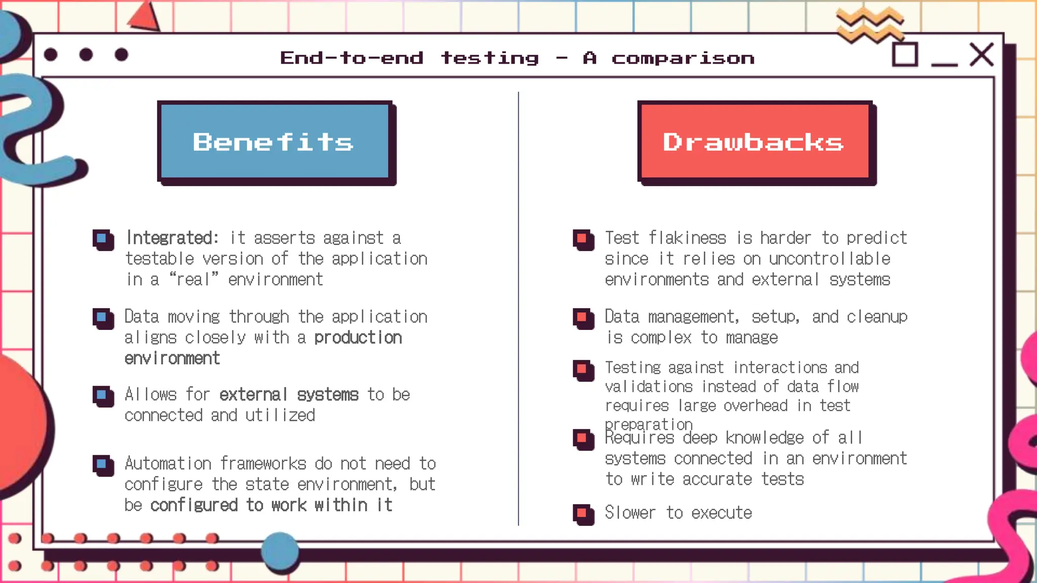 Benefits
Integrated: it asserts against a
testable version of the application
in a “real” environment
Data moving through the application
aligns closely with a production
environment
Allows for external systems to be
connected and utilized
Automation frameworks do not need to
configure the state environment, but
be configured to work within it
Drawbacks
Test flakiness is harder to predict
since it relies on uncontrollable
environments and external systems
Data management, setup, and cleanup
is complex to manage
Testing against interactions and
validations instead of data flow
requires large overhead in test
preparation
Requires deep knowledge of all
systems connected in an environment
to write accurate tests
Slower to execute
End-to-end testing - A comparison
 