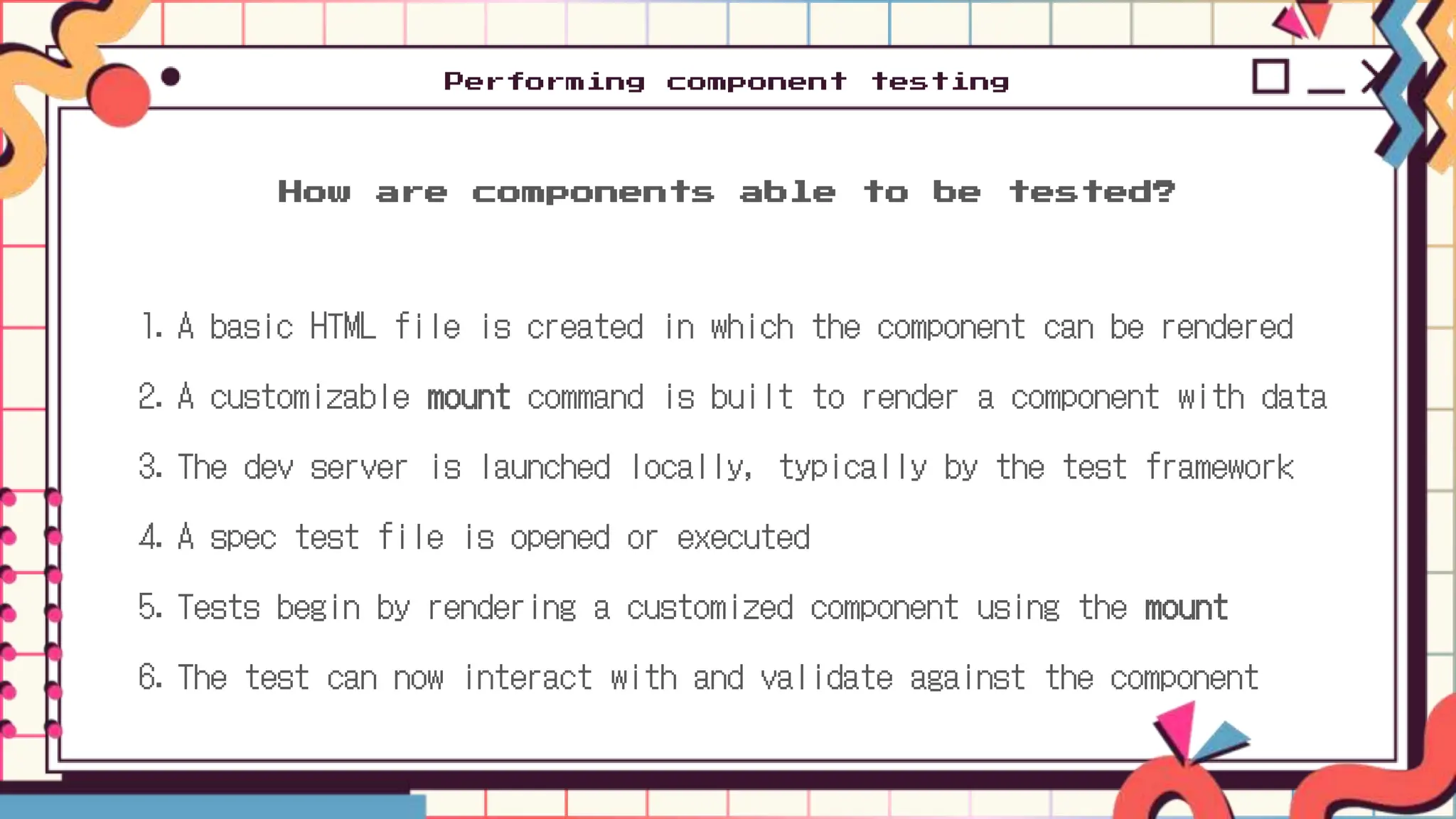 1. A basic HTML file is created in which the component can be rendered
2. A customizable mount command is built to render a component with data
3. The dev server is launched locally, typically by the test framework
4. A spec test file is opened or executed
5. Tests begin by rendering a customized component using the mount
6. The test can now interact with and validate against the component
How are components able to be tested?
Performing component testing
 
