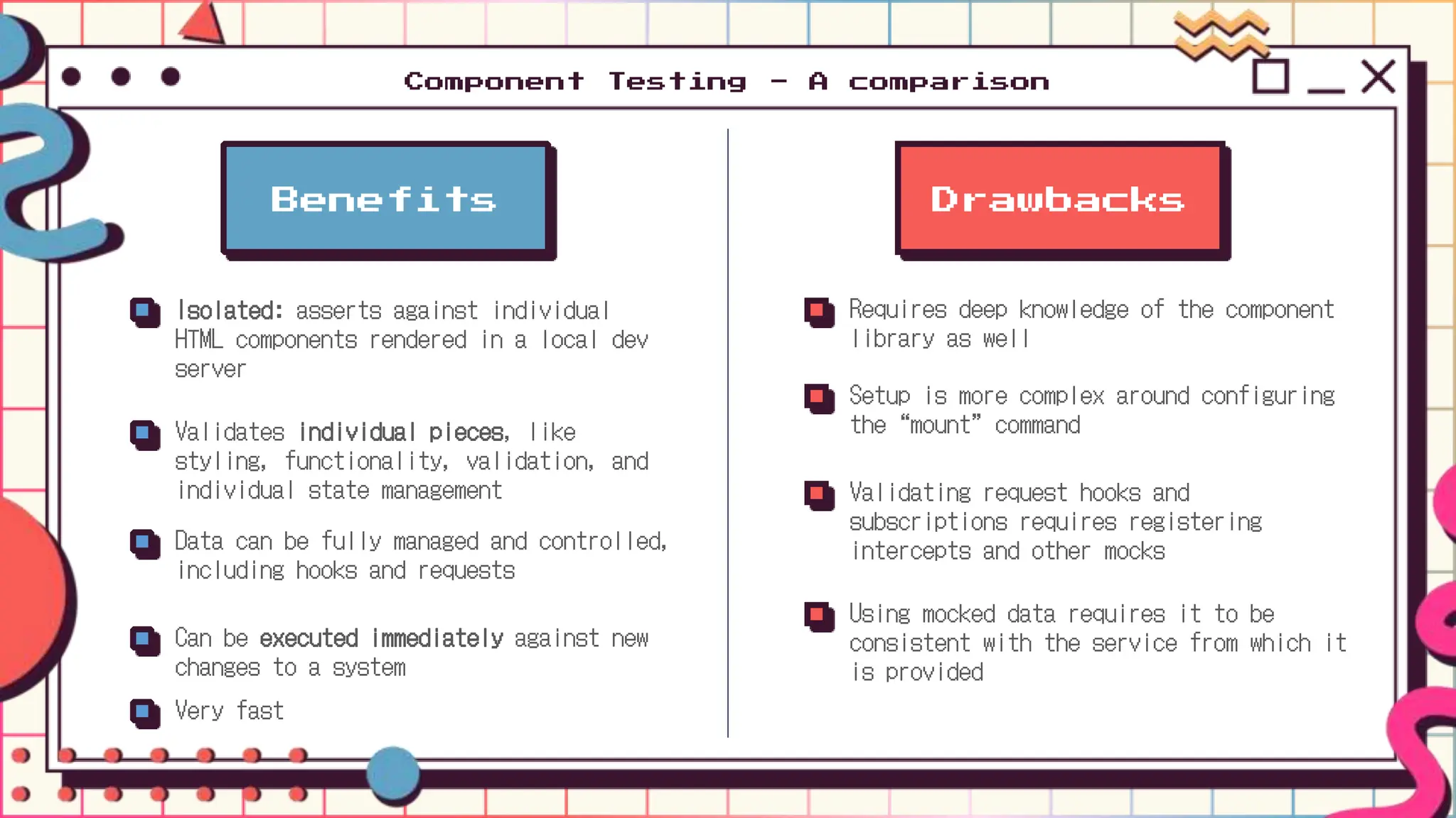 Drawbacks
Requires deep knowledge of the component
library as well
Setup is more complex around configuring
the “mount” command
Validating request hooks and
subscriptions requires registering
intercepts and other mocks
Using mocked data requires it to be
consistent with the service from which it
is provided
Benefits
Isolated: asserts against individual
HTML components rendered in a local dev
server
Validates individual pieces, like
styling, functionality, validation, and
individual state management
Data can be fully managed and controlled,
including hooks and requests
Can be executed immediately against new
changes to a system
Very fast
Component Testing - A comparison
 