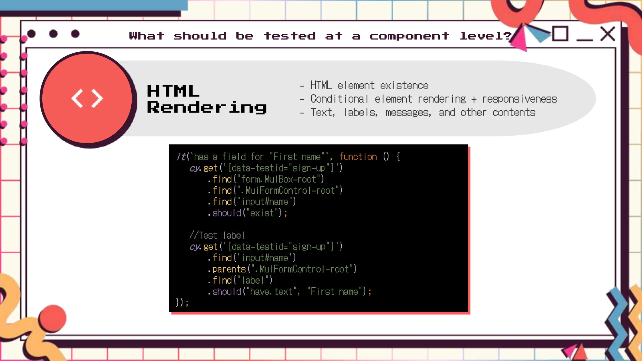 HTML
Rendering
- HTML element existence
- Conditional element rendering + responsiveness
- Text, labels, messages, and other contents
What should be tested at a component level?
it(`has a field for "First name"`, function () {
cy.get('[data-testid="sign-up"]')
.find("form.MuiBox-root")
.find(".MuiFormControl-root")
.find("input#name")
.should("exist");
//Test label
cy.get('[data-testid="sign-up"]')
.find('input#name')
.parents(".MuiFormControl-root")
.find("label")
.should("have.text", "First name");
});
 