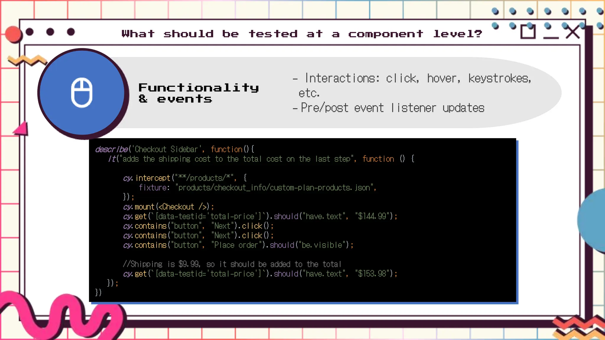 What should be tested at a component level?
describe('Checkout Sidebar', function(){
it("adds the shipping cost to the total cost on the last step", function () {
cy.intercept("**/products/*", {
fixture: "products/checkout_info/custom-plan-products.json",
});
cy.mount(<Checkout />);
cy.get(`[data-testid='total-price']`).should("have.text", "$144.99");
cy.contains("button", "Next").click();
cy.contains("button", "Next").click();
cy.contains("button", "Place order").should("be.visible");
//Shipping is $9.99, so it should be added to the total
cy.get(`[data-testid='total-price']`).should("have.text", "$153.98");
});
})
Functionality
& events
- Interactions: click, hover, keystrokes,
etc.
- Pre/post event listener updates
 