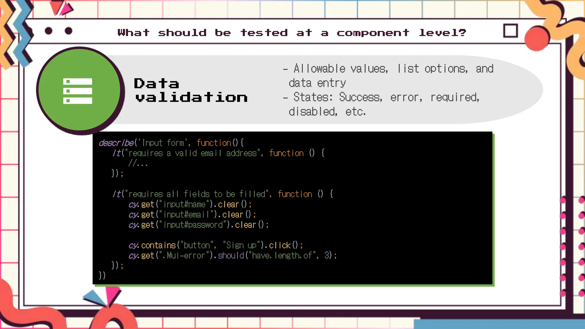 What should be tested at a component level?
describe('Input form', function(){
it("requires a valid email address", function () {
//...
});
it("requires all fields to be filled", function () {
cy.get("input#name").clear();
cy.get("input#email").clear();
cy.get("input#password").clear();
cy.contains("button", "Sign up").click();
cy.get(".Mui-error").should("have.length.of", 3);
});
})
Data
validation
- Allowable values, list options, and
data entry
- States: Success, error, required,
disabled, etc.
 