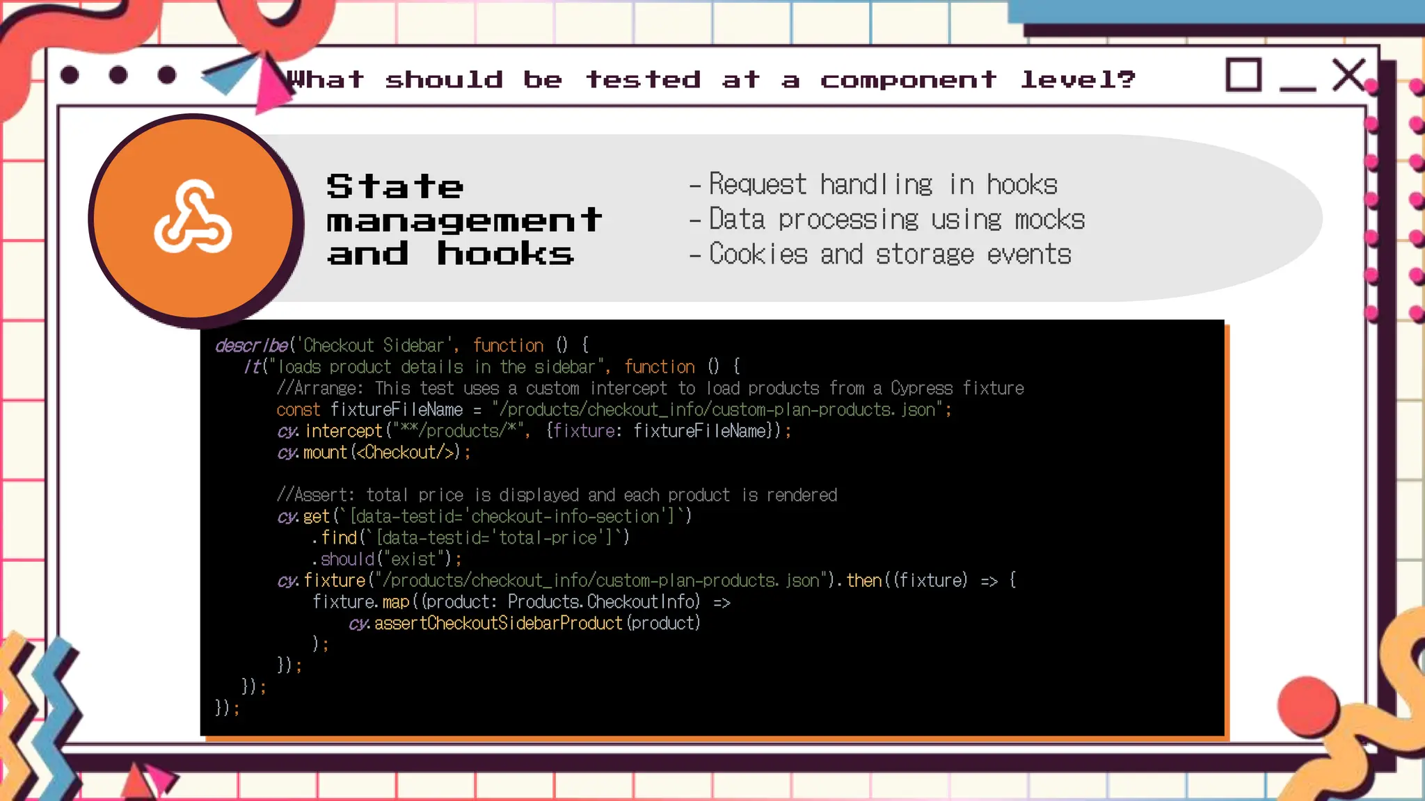 What should be tested at a component level?
describe('Checkout Sidebar', function () {
it("loads product details in the sidebar", function () {
//Arrange: This test uses a custom intercept to load products from a Cypress fixture
const fixtureFileName = "/products/checkout_info/custom-plan-products.json";
cy.intercept("**/products/*", {fixture: fixtureFileName});
cy.mount(<Checkout/>);
//Assert: total price is displayed and each product is rendered
cy.get(`[data-testid='checkout-info-section']`)
.find(`[data-testid='total-price']`)
.should("exist");
cy.fixture("/products/checkout_info/custom-plan-products.json").then((fixture) => {
fixture.map((product: Products.CheckoutInfo) =>
cy.assertCheckoutSidebarProduct(product)
);
});
});
});
State
management
and hooks
- Request handling in hooks
- Data processing using mocks
- Cookies and storage events
 