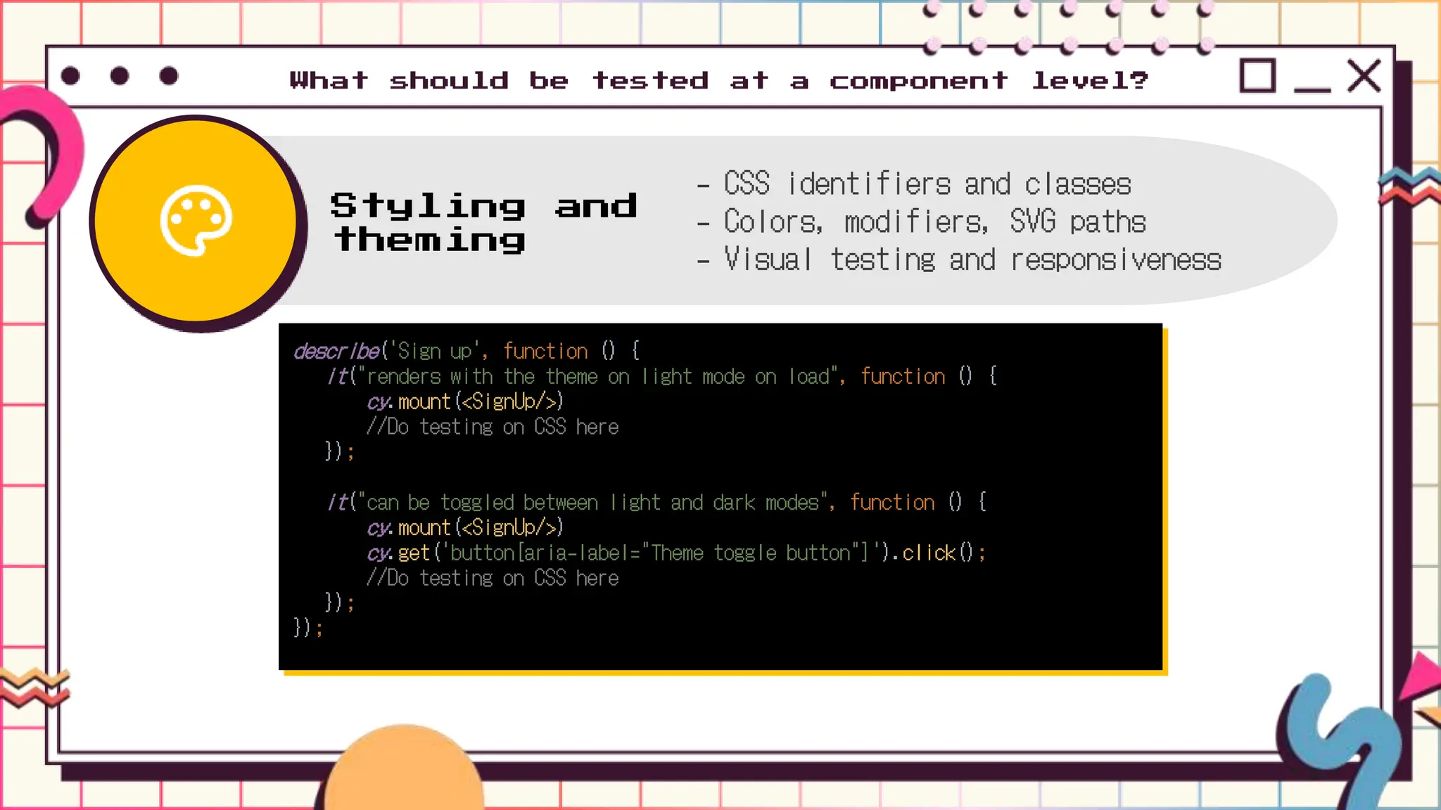 describe('Sign up', function () {
it("renders with the theme on light mode on load", function () {
cy.mount(<SignUp/>)
//Do testing on CSS here
});
it("can be toggled between light and dark modes", function () {
cy.mount(<SignUp/>)
cy.get('button[aria-label="Theme toggle button"]').click();
//Do testing on CSS here
});
});
What should be tested at a component level?
Styling and
theming
- CSS identifiers and classes
- Colors, modifiers, SVG paths
- Visual testing and responsiveness
 