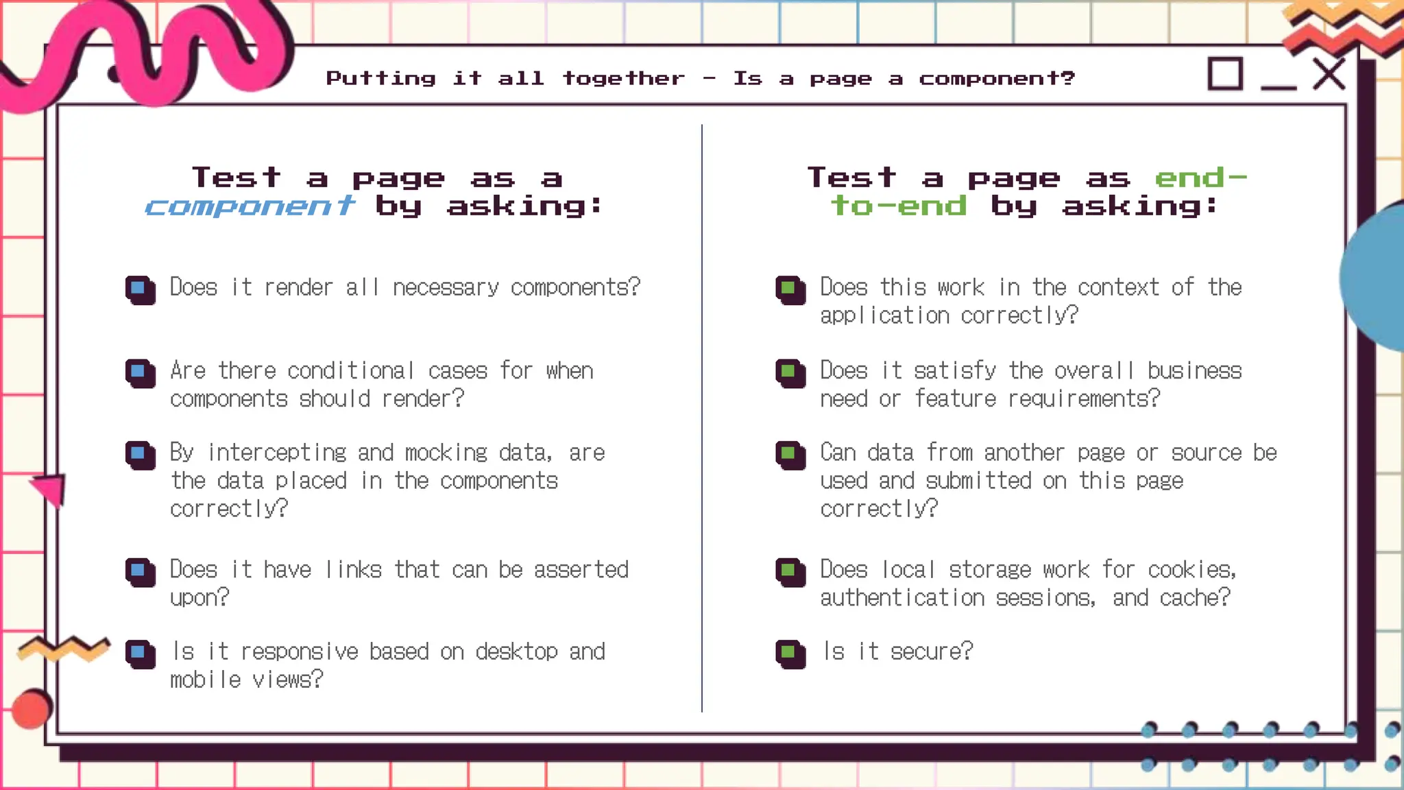 Putting it all together - Is a page a component?
Does it render all necessary components?
Are there conditional cases for when
components should render?
By intercepting and mocking data, are
the data placed in the components
correctly?
Does it have links that can be asserted
upon?
Is it responsive based on desktop and
mobile views?
Test a page as a
component by asking:
Does this work in the context of the
application correctly?
Does it satisfy the overall business
need or feature requirements?
Can data from another page or source be
used and submitted on this page
correctly?
Does local storage work for cookies,
authentication sessions, and cache?
Is it secure?
Test a page as end-
to-end by asking:
 