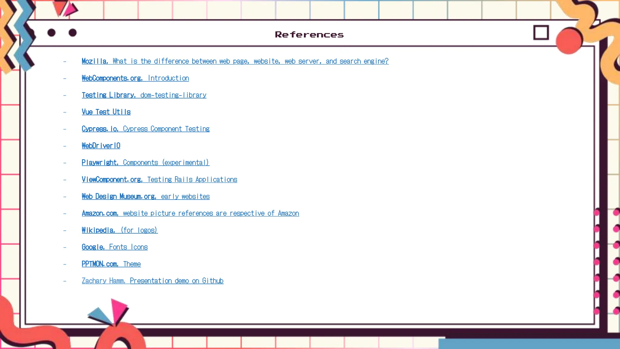 References
- Mozilla, What is the difference between web page, website, web server, and search engine?
- WebComponents.org, Introduction
- Testing Library, dom-testing-library
- Vue Test Utils
- Cypress.io, Cypress Component Testing
- WebDriverIO
- Playwright, Components (experimental)
- ViewComponent.org, Testing Rails Applications
- Web Design Museum.org, early websites
- Amazon.com, website picture references are respective of Amazon
- Wikipedia, (for logos)
- Google, Fonts Icons
- PPTMON.com, Theme
- Zachary Hamm, Presentation demo on Github
 