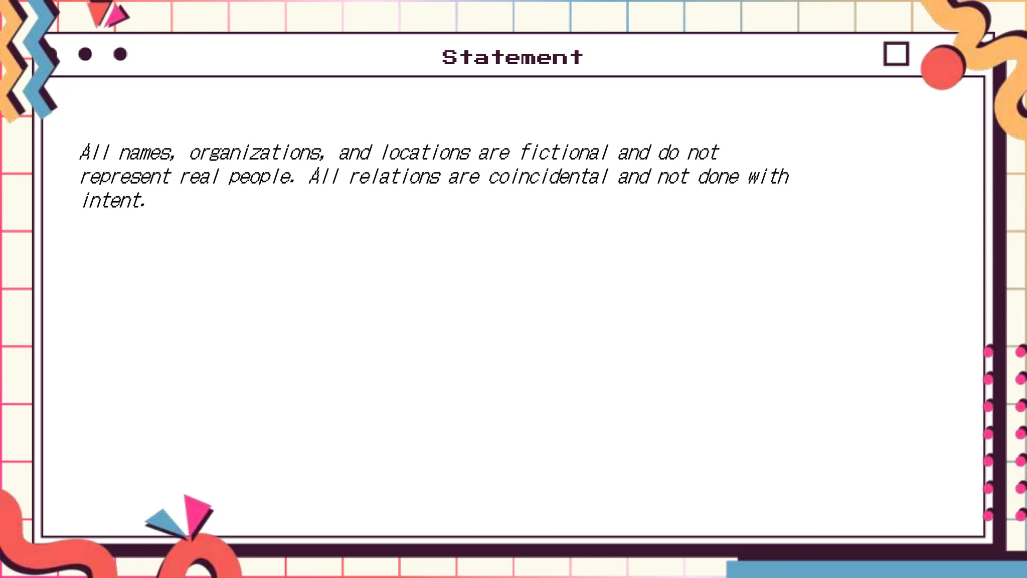 Statement
All names, organizations, and locations are fictional and do not
represent real people. All relations are coincidental and not done with
intent.
 
