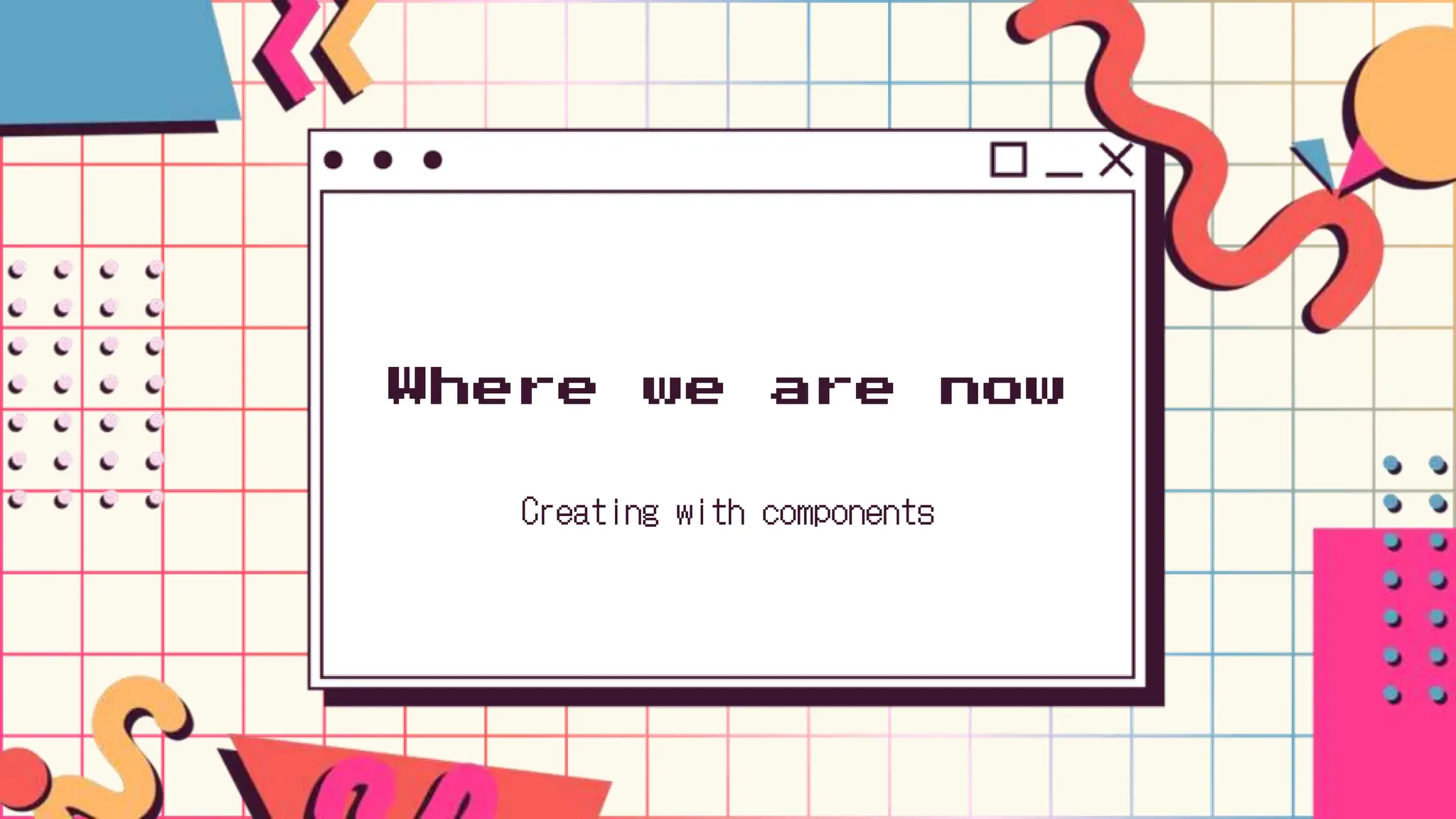 Where we are now
Creating with components
 