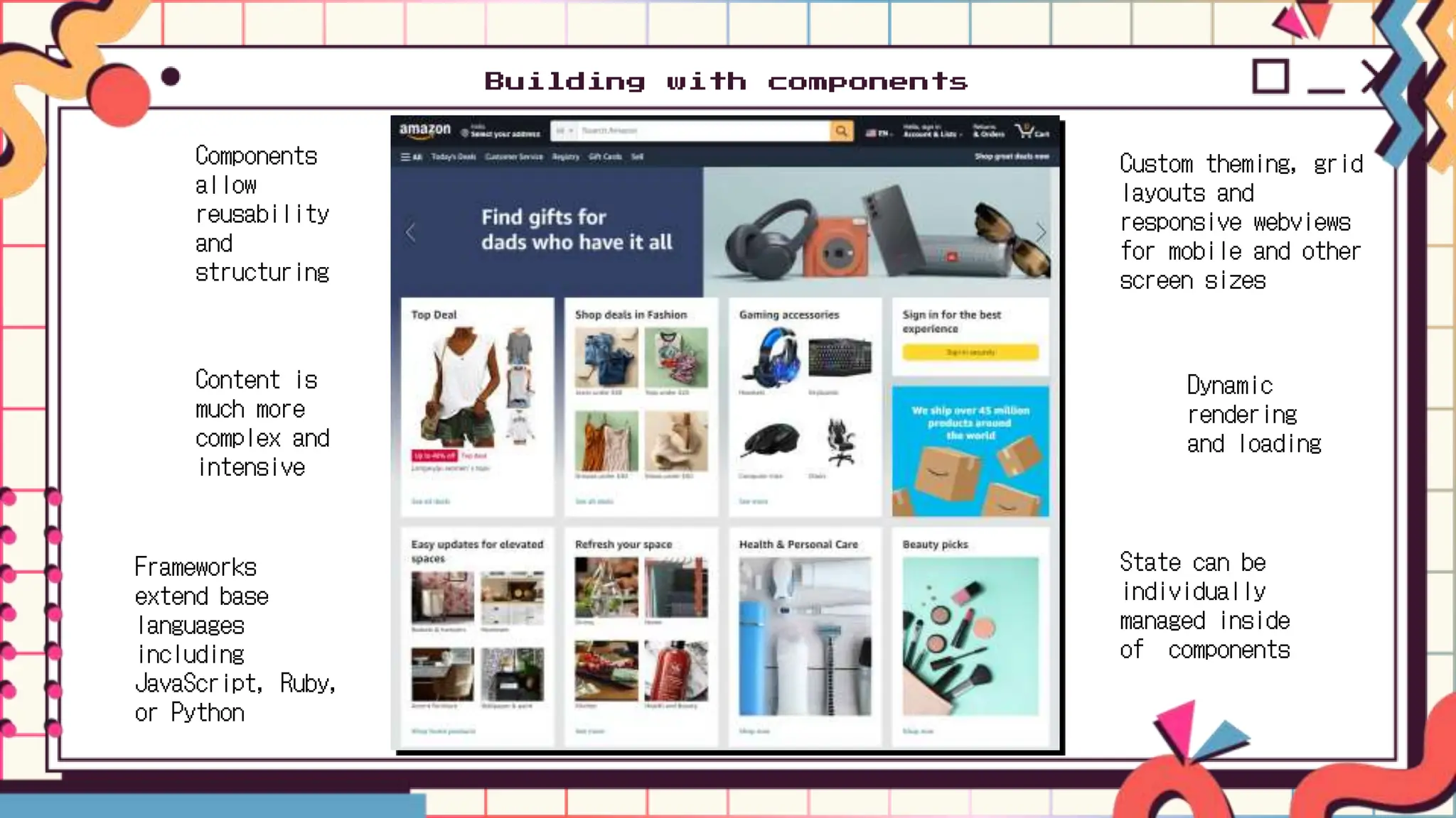 Building with components
Components
allow
reusability
and
structuring
Frameworks
extend base
languages
including
JavaScript, Ruby,
or Python
Content is
much more
complex and
intensive
Dynamic
rendering
and loading
Custom theming, grid
layouts and
responsive webviews
for mobile and other
screen sizes
State can be
individually
managed inside
of components
 