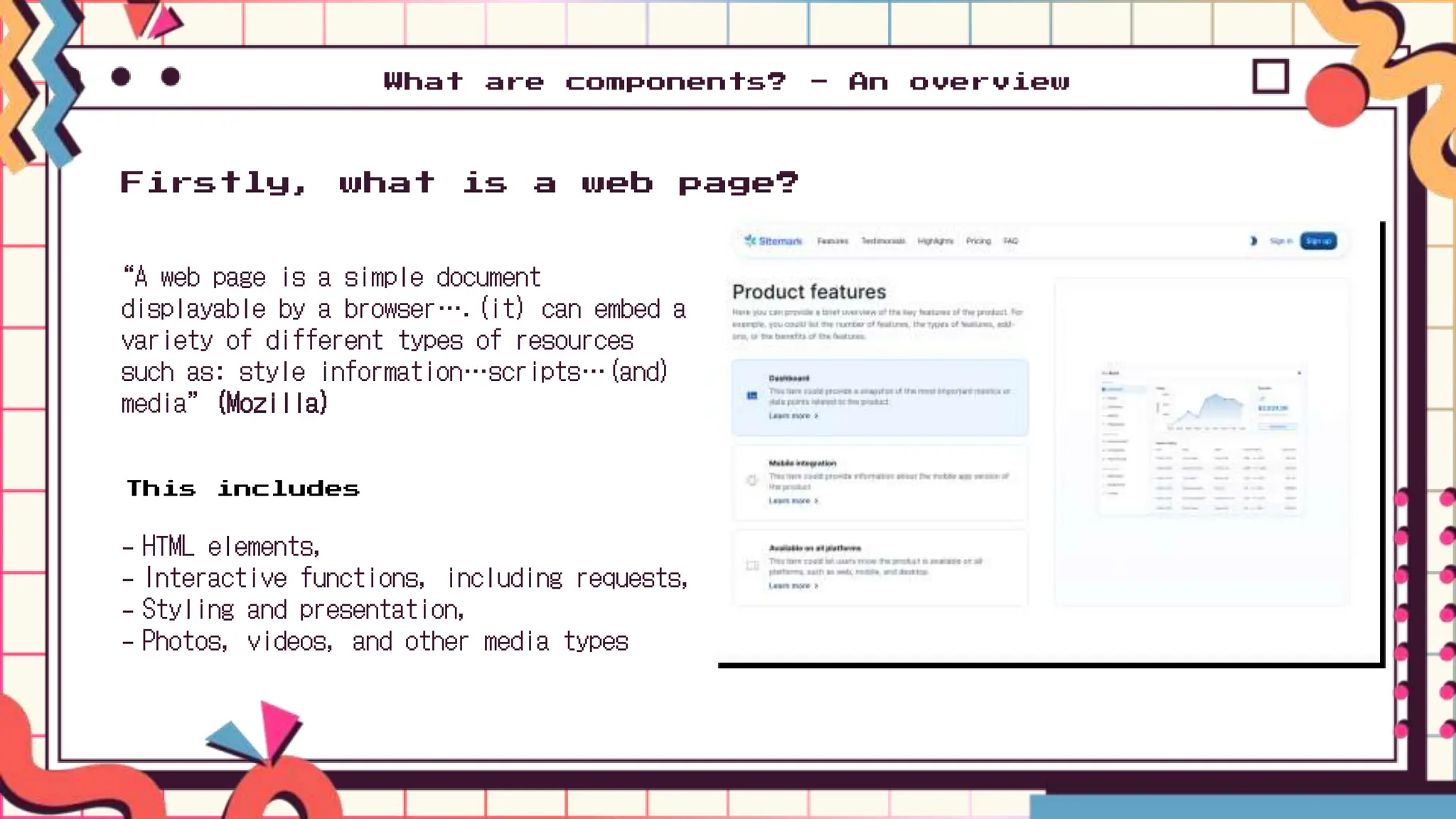 “A web page is a simple document
displayable by a browser….(it) can embed a
variety of different types of resources
such as: style information…scripts…(and)
media” (Mozilla)
Firstly, what is a web page?
- HTML elements,
- Interactive functions, including requests,
- Styling and presentation,
- Photos, videos, and other media types
What are components? - An overview
This includes
 