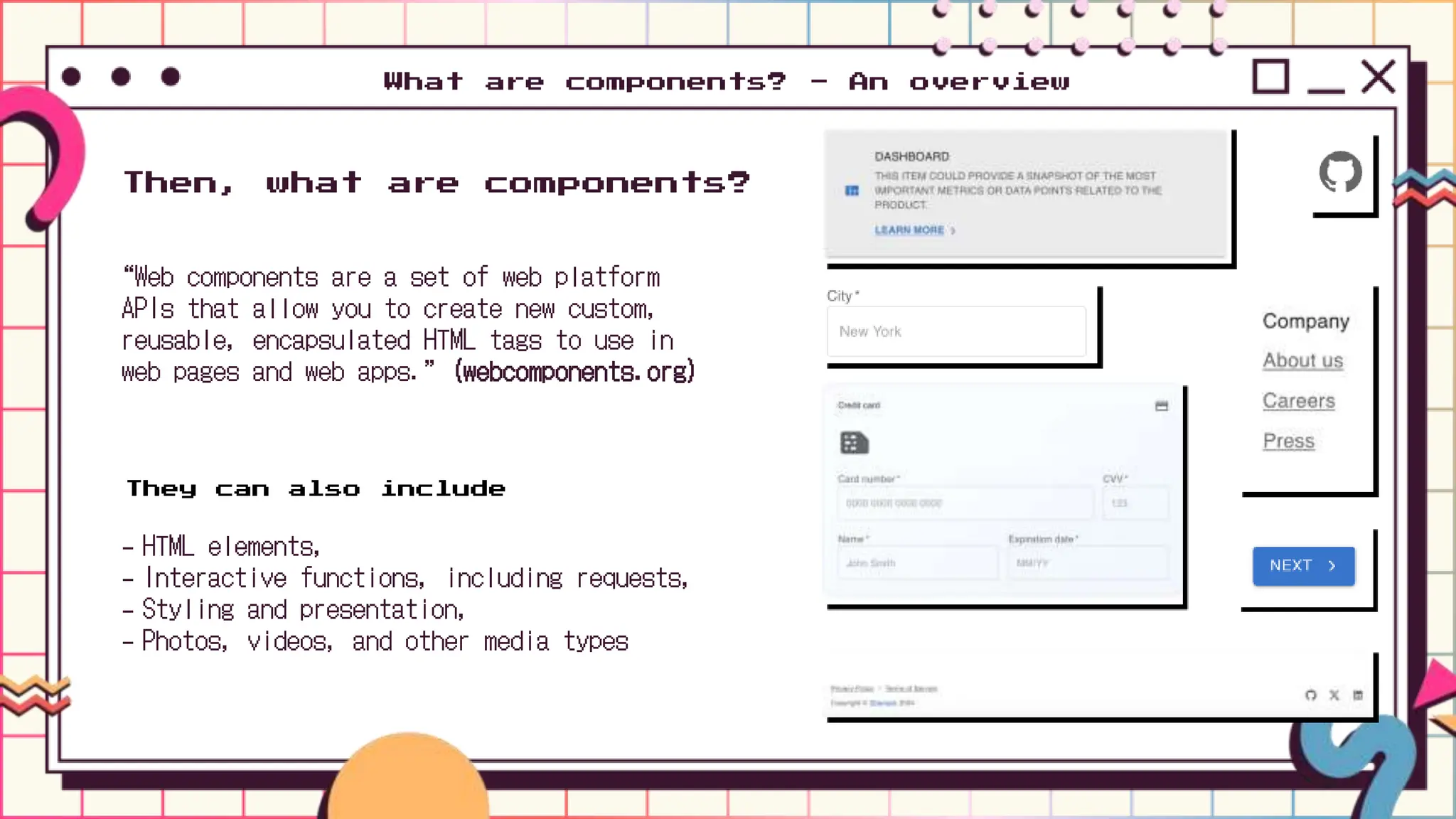 What are components? - An overview
“Web components are a set of web platform
APIs that allow you to create new custom,
reusable, encapsulated HTML tags to use in
web pages and web apps.” (webcomponents.org)
Then, what are components?
They can also include
- HTML elements,
- Interactive functions, including requests,
- Styling and presentation,
- Photos, videos, and other media types
 