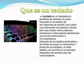 un teclado es un dispositivo o
periférico de entrada, en parte
inspirado en el teclado de
las máquinas de escribir, que utiliza
una disposición de botones o teclas,
para que actúen como palancas
mecánicas o interruptores electrónicos
que envían información a
la computadora.
Después de las tarjetas perforadas y
las cintas de papel, la interacción a
través de los teclados, al estilo
teletipo, se convirtió en el principal
dispositivo de entrada para las
computadoras.
 