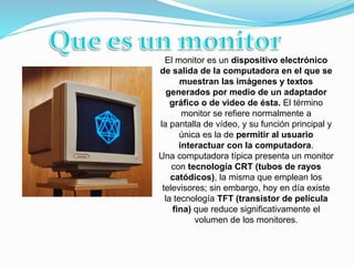 El monitor es un dispositivo electrónico
de salida de la computadora en el que se
muestran las imágenes y textos
generados por medio de un adaptador
gráfico o de video de ésta. El término
monitor se refiere normalmente a
la pantalla de vídeo, y su función principal y
única es la de permitir al usuario
interactuar con la computadora.
Una computadora típica presenta un monitor
con tecnología CRT (tubos de rayos
catódicos), la misma que emplean los
televisores; sin embargo, hoy en día existe
la tecnología TFT (transistor de película
fina) que reduce significativamente el
volumen de los monitores.
 