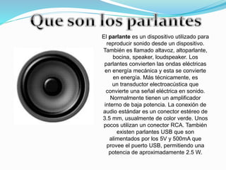 El parlante es un dispositivo utilizado para
reproducir sonido desde un dispositivo.
También es llamado altavoz, altoparlante,
bocina, speaker, loudspeaker. Los
parlantes convierten las ondas eléctricas
en energía mecánica y esta se convierte
en energía. Más técnicamente, es
un transductor electroacústica que
convierte una señal eléctrica en sonido.
Normalmente tienen un amplificador
interno de baja potencia. La conexión de
audio estándar es un conector estéreo de
3.5 mm, usualmente de color verde. Unos
pocos utilizan un conector RCA. También
existen parlantes USB que son
alimentados por los 5V y 500mA que
provee el puerto USB, permitiendo una
potencia de aproximadamente 2.5 W.
 