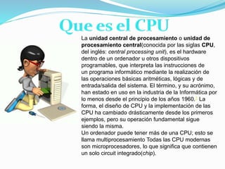 La unidad central de procesamiento o unidad de
procesamiento central(conocida por las siglas CPU,
del inglés: central processing unit), es el hardware
dentro de un ordenador u otros dispositivos
programables, que interpreta las instrucciones de
un programa informático mediante la realización de
las operaciones básicas aritméticas, lógicas y de
entrada/salida del sistema. El término, y su acrónimo,
han estado en uso en la industria de la Informática por
lo menos desde el principio de los años 1960.1 La
forma, el diseño de CPU y la implementación de las
CPU ha cambiado drásticamente desde los primeros
ejemplos, pero su operación fundamental sigue
siendo la misma.
Un ordenador puede tener más de una CPU; esto se
llama multiprocesamiento Todas las CPU modernas
son microprocesadores, lo que significa que contienen
un solo circuit integrado(chip).
 