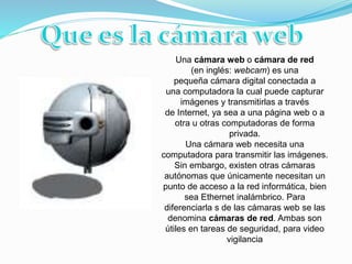 Una cámara web o cámara de red
(en inglés: webcam) es una
pequeña cámara digital conectada a
una computadora la cual puede capturar
imágenes y transmitirlas a través
de Internet, ya sea a una página web o a
otra u otras computadoras de forma
privada.
Una cámara web necesita una
computadora para transmitir las imágenes.
Sin embargo, existen otras cámaras
autónomas que únicamente necesitan un
punto de acceso a la red informática, bien
sea Ethernet inalámbrico. Para
diferenciarla s de las cámaras web se las
denomina cámaras de red. Ambas son
útiles en tareas de seguridad, para video
vigilancia
 