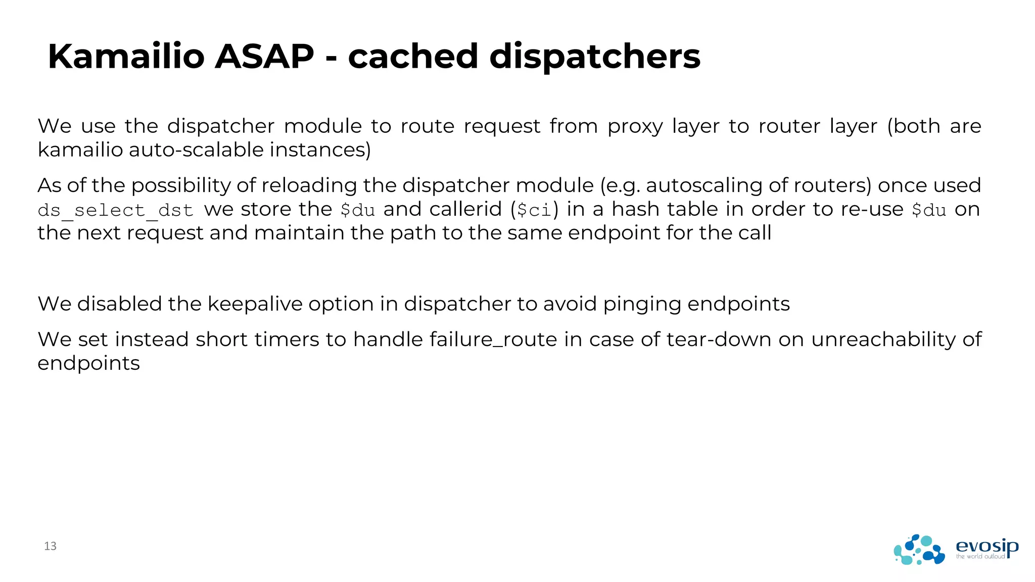 We use the dispatcher module to route request from proxy layer to router layer (both are
kamailio auto-scalable instances)
As of the possibility of reloading the dispatcher module (e.g. autoscaling of routers) once used
ds_select_dst we store the $du and callerid ($ci) in a hash table in order to re-use $du on
the next request and maintain the path to the same endpoint for the call
We disabled the keepalive option in dispatcher to avoid pinging endpoints
We set instead short timers to handle failure_route in case of tear-down on unreachability of
endpoints
Kamailio ASAP - cached dispatchers
 