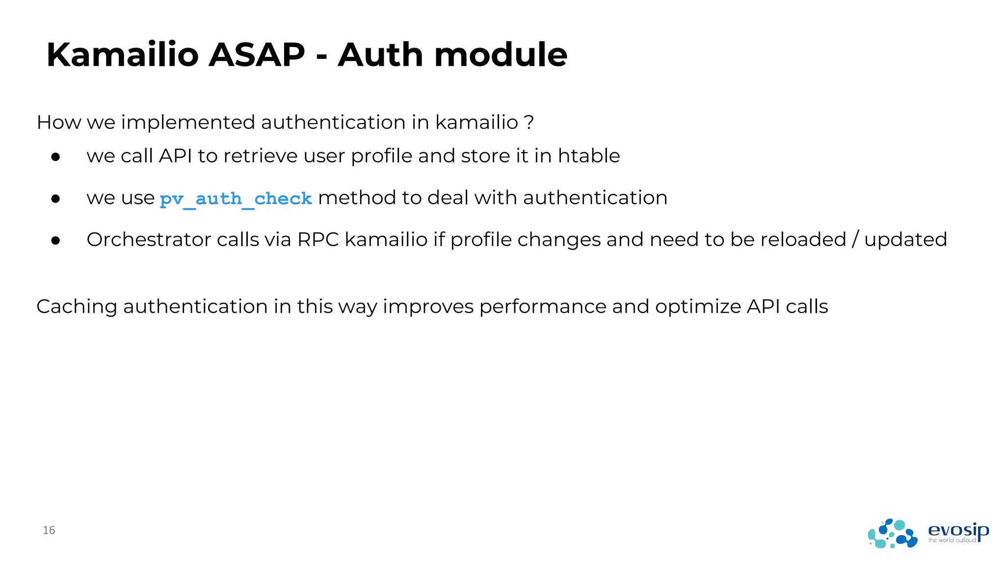 How we implemented authentication in kamailio ?
Kamailio ASAP - Auth module
● we call API to retrieve user profile and store it in htable
● we use pv_auth_check method to deal with authentication
● Orchestrator calls via RPC kamailio if profile changes and need to be reloaded / updated
Caching authentication in this way improves performance and optimize API calls
 