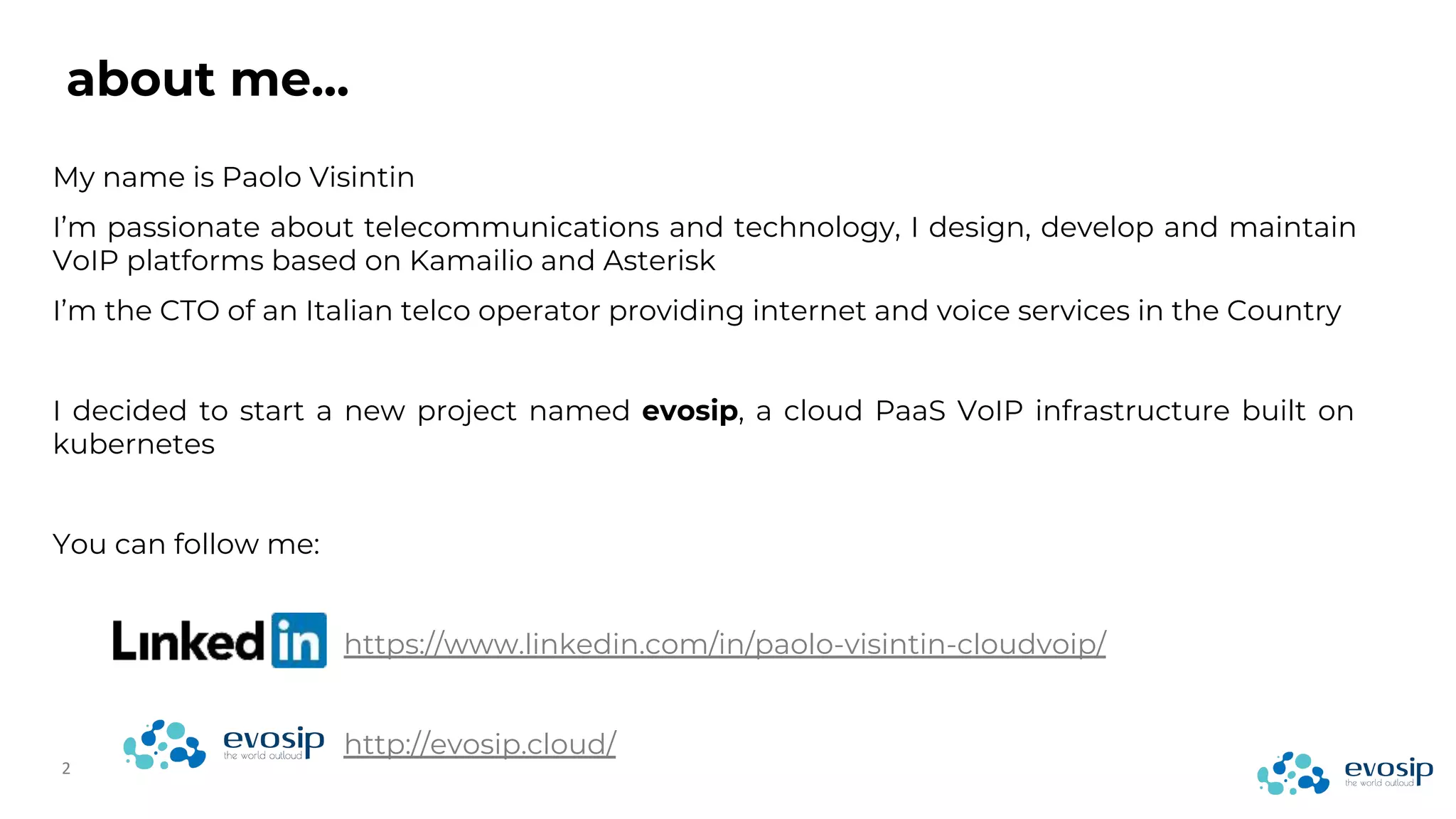 about me...
My name is Paolo Visintin
I’m passionate about telecommunications and technology, I design, develop and maintain
VoIP platforms based on Kamailio and Asterisk
I’m the CTO of an Italian telco operator providing internet and voice services in the Country
I decided to start a new project named evosip, a cloud PaaS VoIP infrastructure built on
kubernetes
You can follow me:
https://www.linkedin.com/in/paolo-visintin-cloudvoip/
http://evosip.cloud/
 