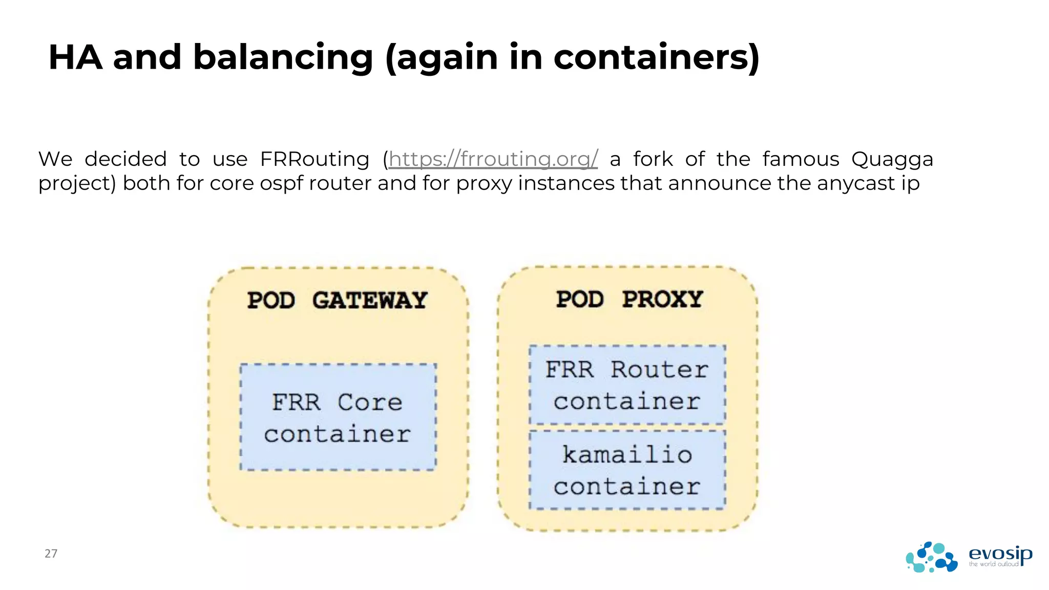 HA and balancing (again in containers)
We decided to use FRRouting (https://frrouting.org/ a fork of the famous Quagga
project) both for core ospf router and for proxy instances that announce the anycast ip
 