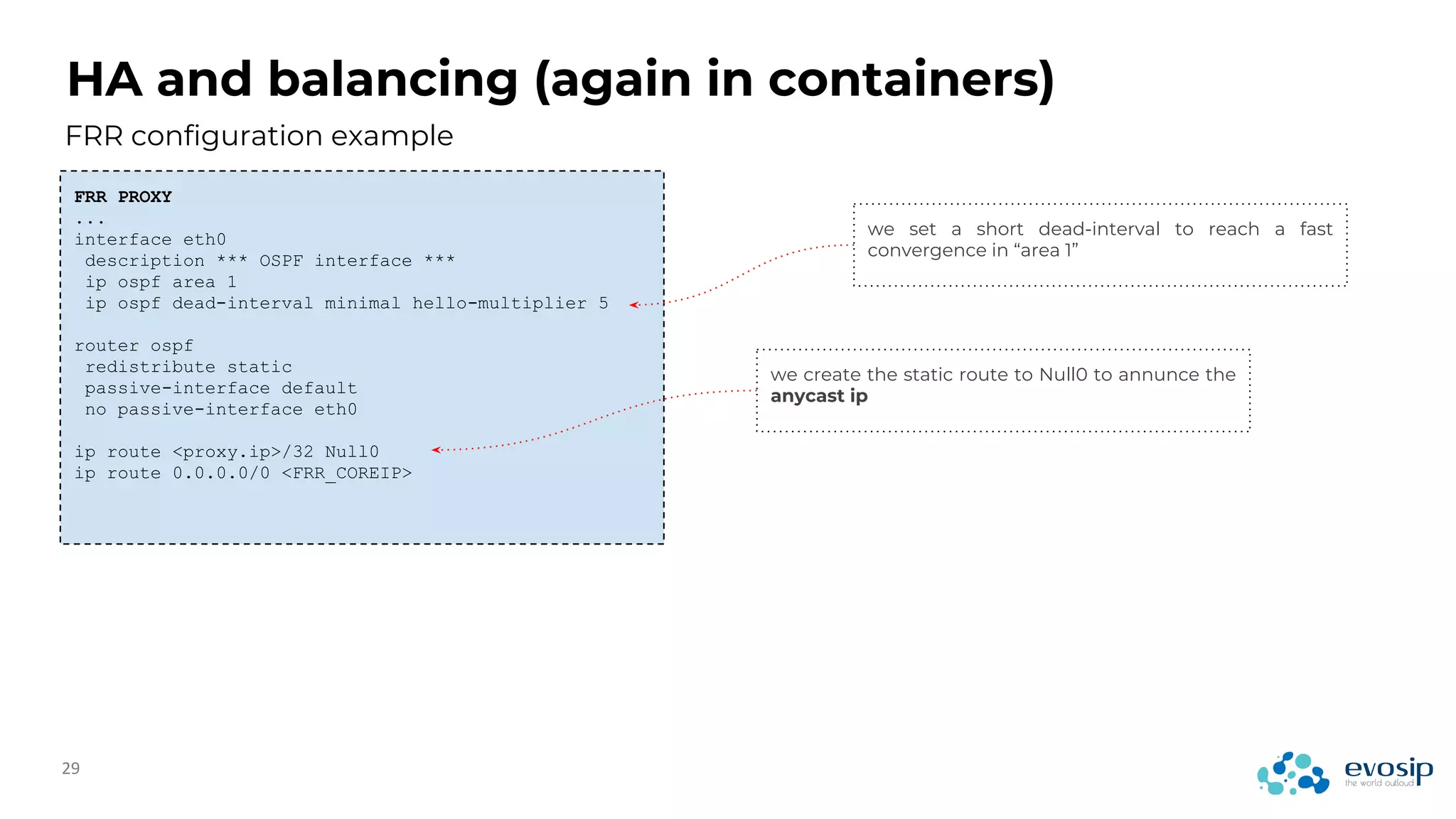 HA and balancing (again in containers)
FRR configuration example
FRR PROXY
...
interface eth0
description *** OSPF interface ***
ip ospf area 1
ip ospf dead-interval minimal hello-multiplier 5
router ospf
redistribute static
passive-interface default
no passive-interface eth0
ip route <proxy.ip>/32 Null0
ip route 0.0.0.0/0 <FRR_COREIP>
we set a short dead-interval to reach a fast
convergence in “area 1”
we create the static route to Null0 to annunce the
anycast ip
 
