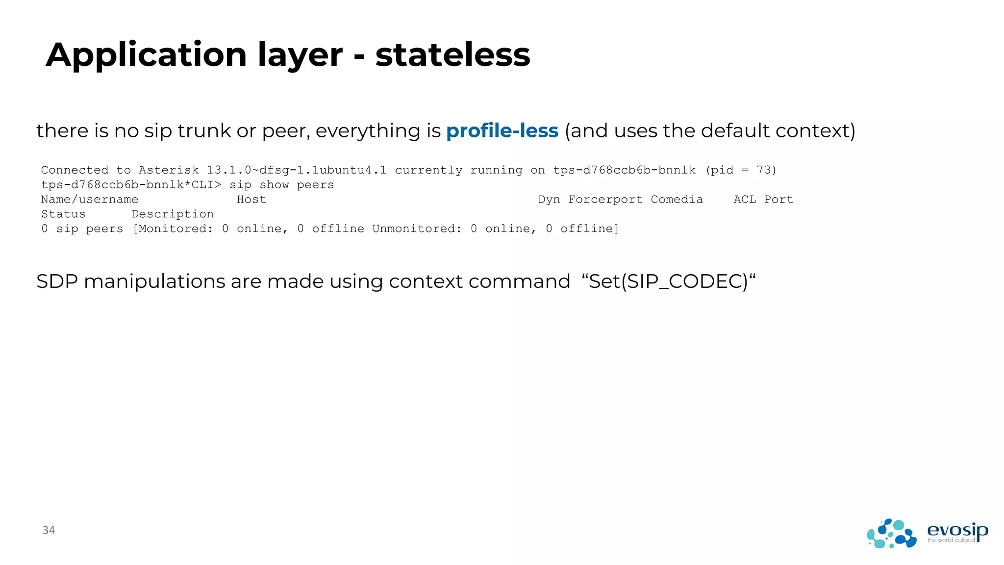 Application layer - stateless
there is no sip trunk or peer, everything is profile-less (and uses the default context)
Connected to Asterisk 13.1.0~dfsg-1.1ubuntu4.1 currently running on tps-d768ccb6b-bnnlk (pid = 73)
tps-d768ccb6b-bnnlk*CLI> sip show peers
Name/username Host Dyn Forcerport Comedia ACL Port
Status Description
0 sip peers [Monitored: 0 online, 0 offline Unmonitored: 0 online, 0 offline]
SDP manipulations are made using context command “Set(SIP_CODEC)“
 