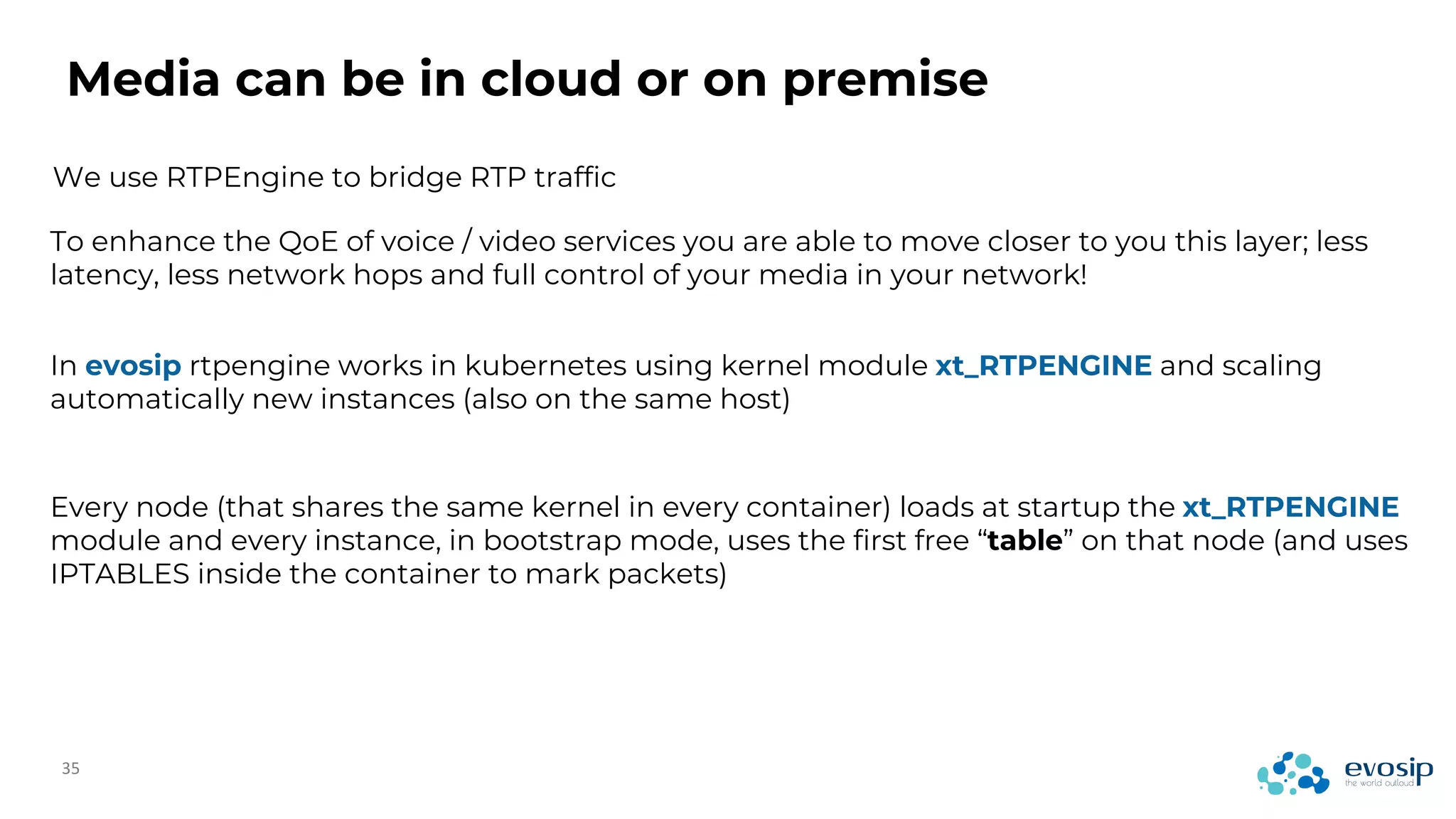 Media can be in cloud or on premise
We use RTPEngine to bridge RTP traffic
To enhance the QoE of voice / video services you are able to move closer to you this layer; less
latency, less network hops and full control of your media in your network!
In evosip rtpengine works in kubernetes using kernel module xt_RTPENGINE and scaling
automatically new instances (also on the same host)
Every node (that shares the same kernel in every container) loads at startup the xt_RTPENGINE
module and every instance, in bootstrap mode, uses the first free “table” on that node (and uses
IPTABLES inside the container to mark packets)
 