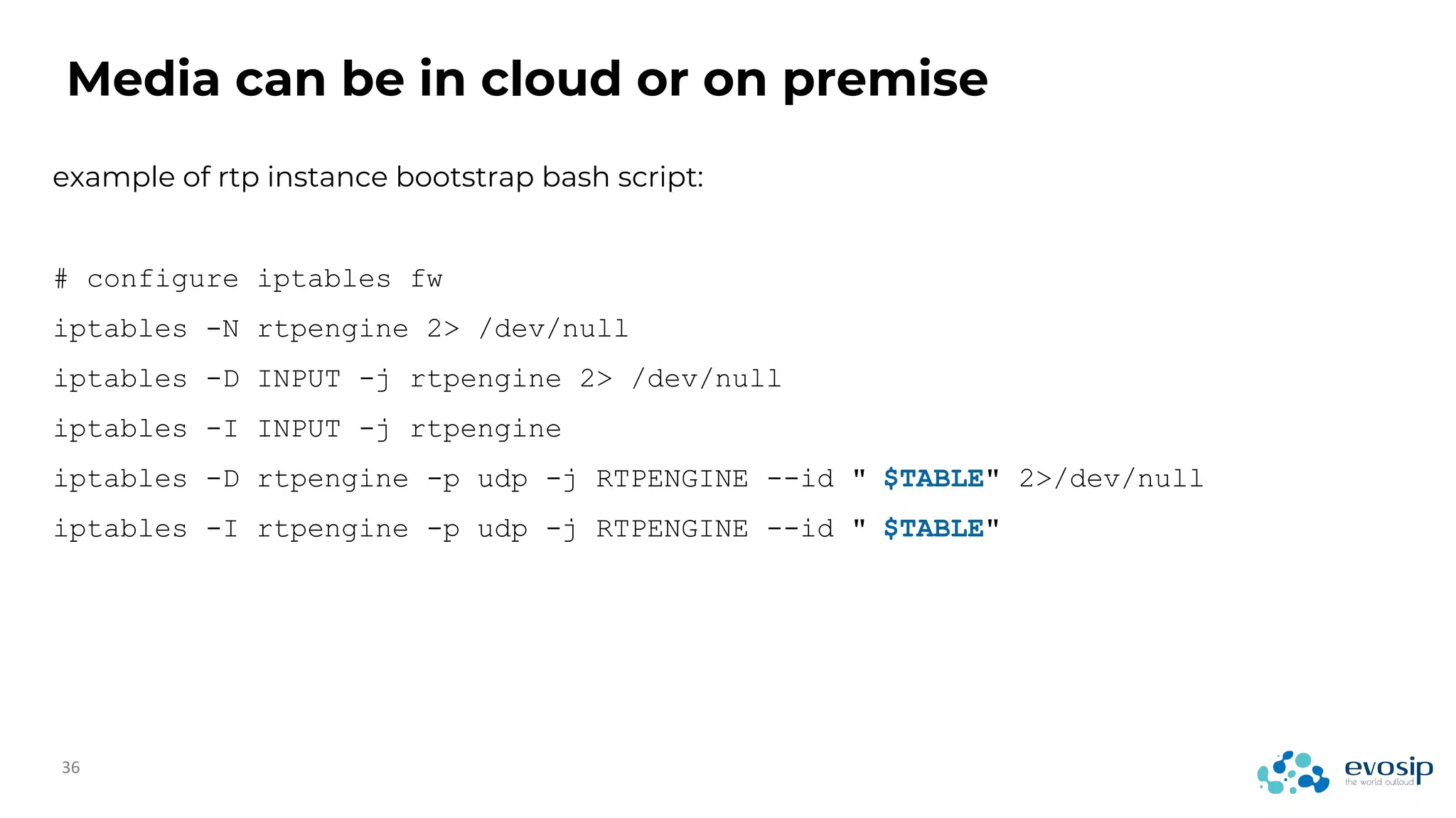 Media can be in cloud or on premise
example of rtp instance bootstrap bash script:
# configure iptables fw
iptables -N rtpengine 2> /dev/null
iptables -D INPUT -j rtpengine 2> /dev/null
iptables -I INPUT -j rtpengine
iptables -D rtpengine -p udp -j RTPENGINE --id " $TABLE" 2>/dev/null
iptables -I rtpengine -p udp -j RTPENGINE --id " $TABLE"
 