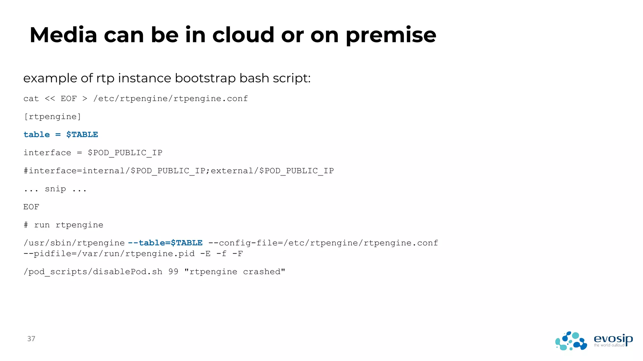Media can be in cloud or on premise
example of rtp instance bootstrap bash script:
cat << EOF > /etc/rtpengine/rtpengine.conf
[rtpengine]
table = $TABLE
interface = $POD_PUBLIC_IP
#interface=internal/$POD_PUBLIC_IP;external/$POD_PUBLIC_IP
... snip ...
EOF
# run rtpengine
/usr/sbin/rtpengine --table=$TABLE --config-file=/etc/rtpengine/rtpengine.conf
--pidfile=/var/run/rtpengine.pid -E -f -F
/pod_scripts/disablePod.sh 99 "rtpengine crashed"
 