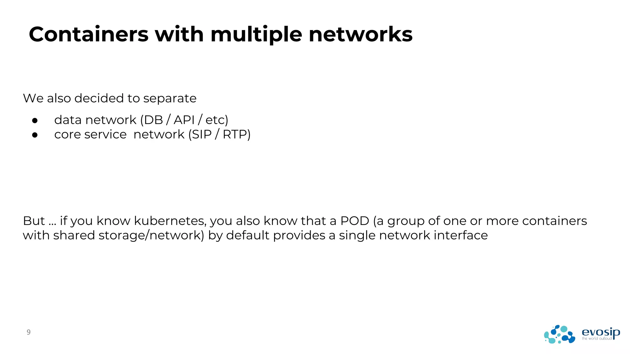We also decided to separate
● data network (DB / API / etc)
● core service network (SIP / RTP)
But … if you know kubernetes, you also know that a POD (a group of one or more containers
with shared storage/network) by default provides a single network interface
Containers with multiple networks
 
