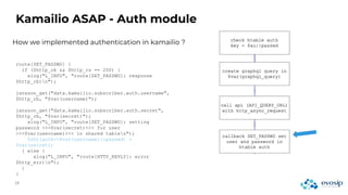 How we implemented authentication in kamailio ?
Kamailio ASAP - Auth module
route[SET_PASSWD] {
if ($http_ok && $http_rs == 200) {
xlog("L_INFO", "route[SET_PASSWD]: response
$http_rb)n");
jansson_get("data.kamailio.subscriber.auth.username",
$http_rb, "$var(username)");
jansson_get("data.kamailio.subscriber.auth.secret",
$http_rb, "$var(secret)");
xlog("L_INFO", "route[SET_PASSWD]: setting
password >>>$var(secret)<<< for user
>>>$var(username)<<< in shared tablen");
$sht(auth=>$var(username)::passwd) =
$var(secret);
} else {
xlog("L_INFO", "route[HTTP_REPLY]: error
$http_err)n");
}
}
 