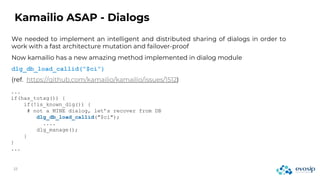 We needed to implement an intelligent and distributed sharing of dialogs in order to
work with a fast architecture mutation and failover-proof
Kamailio ASAP - Dialogs
...
if(has_totag()) {
if(!is_known_dlg()) {
# not a MINE dialog, let’s recover from DB
dlg_db_load_callid("$ci");
....
dlg_manage();
}
}
...
Now kamailio has a new amazing method implemented in dialog module
dlg_db_load_callid(“$ci”)
(ref. https://github.com/kamailio/kamailio/issues/1512)
 