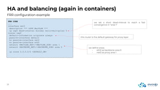 HA and balancing (again in containers)
FRR configuration example
FRR CORE
...
interface net0
description *** OSPF MacVLAN ***
ip ospf dead-interval minimal hello-multiplier 5
router ospf
default-information originate always
passive-interface default
no passive-interface net0
no passive-interface eth0
network <MACVLAN_NET>/<MACVLAN_SUB> area 1
network <BACKBONE_NET>/<BACKBONE_SUB> area 0
ip route 0.0.0.0/0 <DEFAULT_GW>
we set a short dead-interval to reach a fast
convergence in “area 1”
we define areas
- eth0 as backbone area 0
- net0 as proxy area 1
this router is the default gateway for proxy layer
 