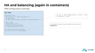HA and balancing (again in containers)
FRR configuration example
FRR PROXY
...
interface eth0
description *** OSPF interface ***
ip ospf area 1
ip ospf dead-interval minimal hello-multiplier 5
router ospf
redistribute static
passive-interface default
no passive-interface eth0
ip route <proxy.ip>/32 Null0
ip route 0.0.0.0/0 <FRR_COREIP>
we set a short dead-interval to reach a fast
convergence in “area 1”
we create the static route to Null0 to annunce the
anycast ip
 