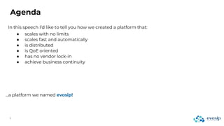Agenda
In this speech I’d like to tell you how we created a platform that:
…a platform we named evosip!
● scales with no limits
● scales fast and automatically
● is distributed
● is QoE oriented
● has no vendor lock-in
● achieve business continuity
 