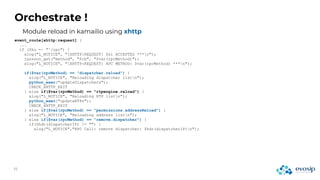 Orchestrate !
event_route[xhttp:request] {
...
if ($hu =~ "^/rpc") {
xlog("L_NOTICE", "[XHTTP:REQUEST] $si ACCEPTED ***n");
jansson_get("method", "$rb", "$var(rpcMethod)");
xlog("L_NOTICE", "[XHTTP:REQUEST] RPC METHOD: $var(rpcMethod) ***n");
if($var(rpcMethod) == "dispatcher.reload") {
xlog("L_NOTICE", "Reloading dispatcher listn");
python_exec("updateDispatchers");
CHECK_XHTTP_EXIT
} else if($var(rpcMethod) == "rtpengine.reload") {
xlog("L_NOTICE", "Reloading RTP listn");
python_exec("updateRTPs");
CHECK_XHTTP_EXIT
} else if($var(rpcMethod) == "permissions.addressReload") {
xlog("L_NOTICE", "Reloading address listn");
} else if($var(rpcMethod) == "remove.dispatcher") {
if($hdr(dispatcherIP) != "") {
xlog("L_NOTICE","RPC Call: remove dispatcher: $hdr(dispatcherIP)n");
Module reload in kamailio using xhttp
 