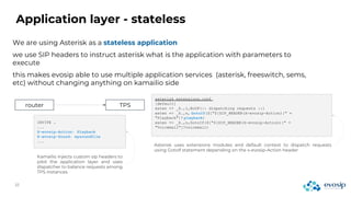 Application layer - stateless
We are using Asterisk as a stateless application
we use SIP headers to instruct asterisk what is the application with parameters to
execute
this makes evosip able to use multiple application services (asterisk, freeswitch, sems,
etc) without changing anything on kamailio side
router TPS
INVITE …
...
X-evosip-Action: Playback
X-evosip-Sound: mysoundfile
...
asterisk extensions.conf
[default]
exten => _X.,1,NoOP(:: dispatching requests ::)
exten => _X.,n, GotoIf($["${SIP_HEADER(X-evosip-Action)}" =
"Playback"]? playback)
exten => _X.,n,GotoIf($["${SIP_HEADER(X-evosip-Action)}" =
"Voicemail"]?voicemail)
Kamailio injects custom sip headers to
pilot the application layer and uses
dispatcher to balance requests among
TPS instances
Asterisk uses extensions modules and default context to dispatch requests
using GotoIf statement depending on the x-evosip-Action header
 