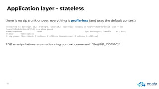 Application layer - stateless
there is no sip trunk or peer, everything is profile-less (and uses the default context)
Connected to Asterisk 13.1.0~dfsg-1.1ubuntu4.1 currently running on tps-d768ccb6b-bnnlk (pid = 73)
tps-d768ccb6b-bnnlk*CLI> sip show peers
Name/username Host Dyn Forcerport Comedia ACL Port
Status Description
0 sip peers [Monitored: 0 online, 0 offline Unmonitored: 0 online, 0 offline]
SDP manipulations are made using context command “Set(SIP_CODEC)“
 