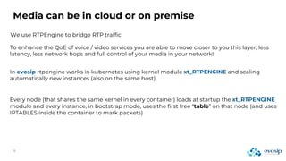 Media can be in cloud or on premise
We use RTPEngine to bridge RTP traffic
To enhance the QoE of voice / video services you are able to move closer to you this layer; less
latency, less network hops and full control of your media in your network!
In evosip rtpengine works in kubernetes using kernel module xt_RTPENGINE and scaling
automatically new instances (also on the same host)
Every node (that shares the same kernel in every container) loads at startup the xt_RTPENGINE
module and every instance, in bootstrap mode, uses the first free “table” on that node (and uses
IPTABLES inside the container to mark packets)
 