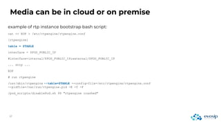 Media can be in cloud or on premise
example of rtp instance bootstrap bash script:
cat << EOF > /etc/rtpengine/rtpengine.conf
[rtpengine]
table = $TABLE
interface = $POD_PUBLIC_IP
#interface=internal/$POD_PUBLIC_IP;external/$POD_PUBLIC_IP
... snip ...
EOF
# run rtpengine
/usr/sbin/rtpengine --table=$TABLE --config-file=/etc/rtpengine/rtpengine.conf
--pidfile=/var/run/rtpengine.pid -E -f -F
/pod_scripts/disablePod.sh 99 "rtpengine crashed"
 