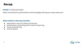 Recap
evosip is a startup project
ideas, contributions, partnership and knowledge sharing are really welcome !
What will be in the next months:
● datacollect with ELK stack and Homer
● preemptive autoscaling with machine learning
● chaos engineering
● IPV6 protocol
 